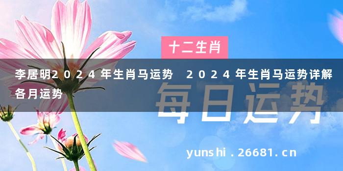 李居明2024年生肖马运势 2024年生肖马运势详解各月运势
